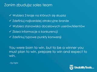 Zanim zbudujsz sales team
 Wybierz 3 kraje na których się skupisz
 Zdefiniuj najbardziej atrakcyjne branże
 Wybierz stanowiska docelowych userów/klientów
 Zbierz informacje o konkurencji
 Zdefiniuj typowe punkty konwersji
You were born to win, but to be a winner you
must plan to win, prepare to win and expect to
win.
- Zig Ziglar
 