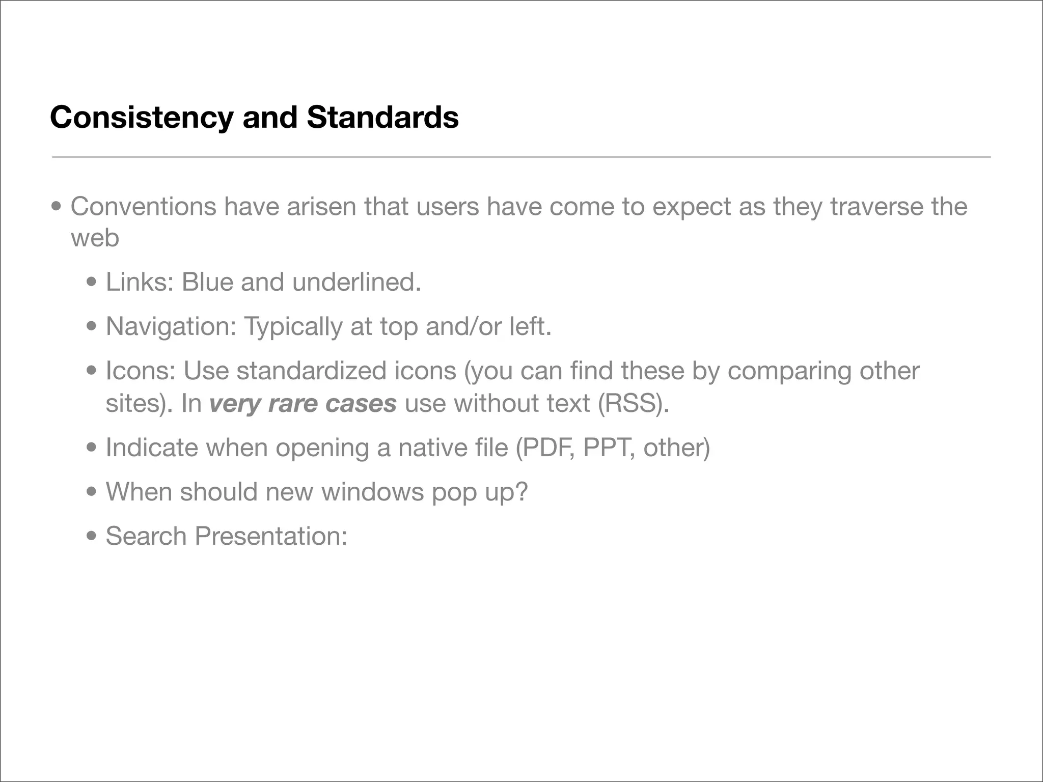 Consistency and Standards

• Conventions have arisen that users have come to expect as they traverse the
  web
  • Links: Blue and underlined.
  • Navigation: Typically at top and/or left.
  • Icons: Use standardized icons (you can ﬁnd these by comparing other
    sites). In very rare cases use without text (RSS).
  • Indicate when opening a native ﬁle (PDF, PPT, other)
  • When should new windows pop up?
  • Search Presentation:
 