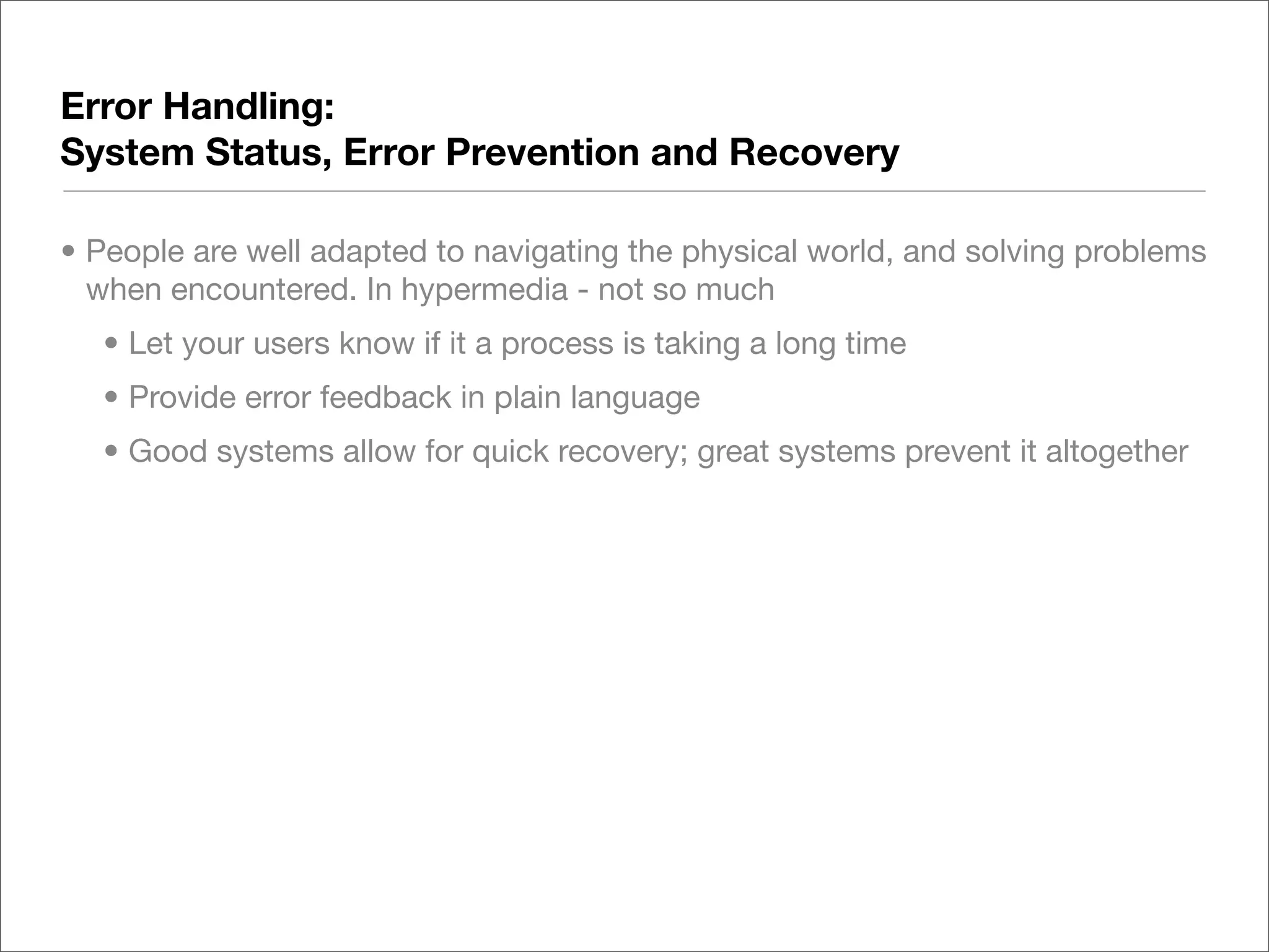 Error Handling:
System Status, Error Prevention and Recovery

• People are well adapted to navigating the physical world, and solving problems
  when encountered. In hypermedia - not so much
  • Let your users know if it a process is taking a long time
  • Provide error feedback in plain language
  • Good systems allow for quick recovery; great systems prevent it altogether
 
