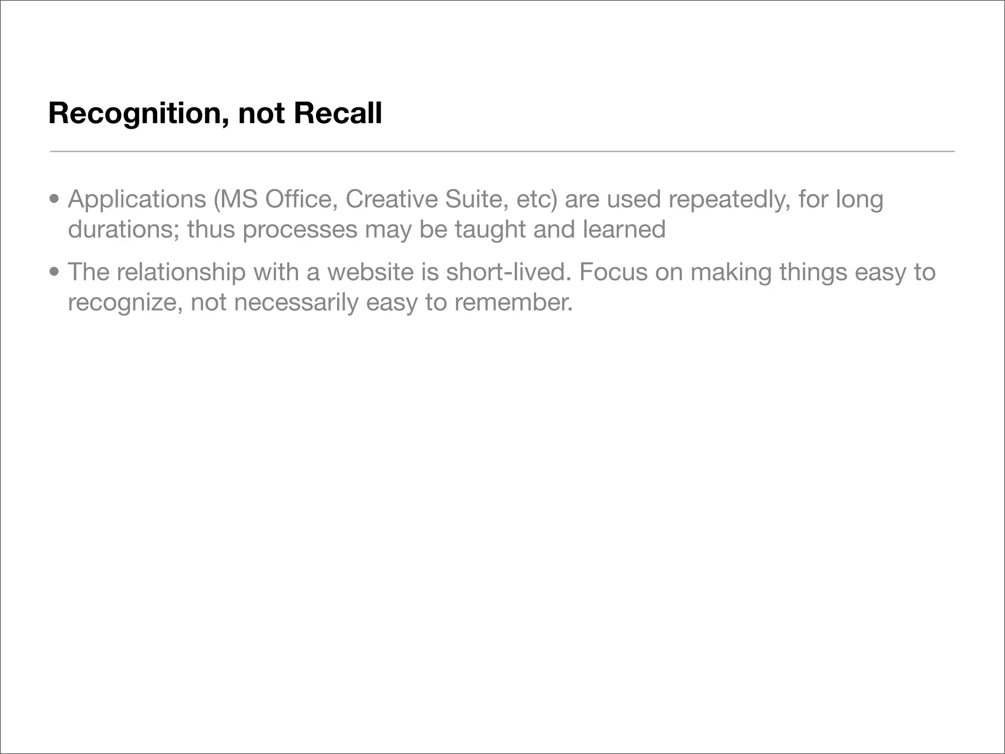 Recognition, not Recall

• Applications (MS Ofﬁce, Creative Suite, etc) are used repeatedly, for long
  durations; thus processes may be taught and learned
• The relationship with a website is short-lived. Focus on making things easy to
  recognize, not necessarily easy to remember.
 