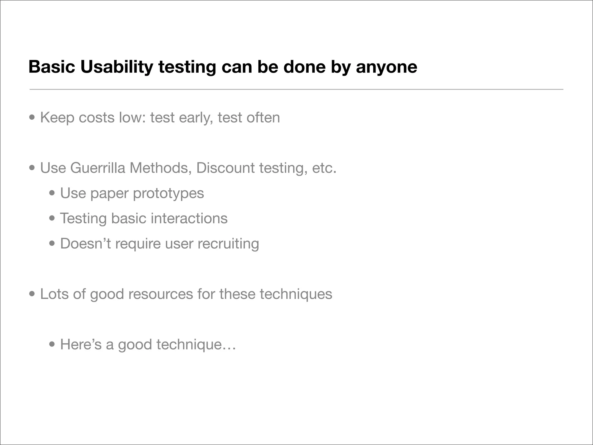 Basic Usability testing can be done by anyone

• Keep costs low: test early, test often


• Use Guerrilla Methods, Discount testing, etc.
   • Use paper prototypes
   • Testing basic interactions
   • Doesn’t require user recruiting


• Lots of good resources for these techniques


   • Here’s a good technique…
 