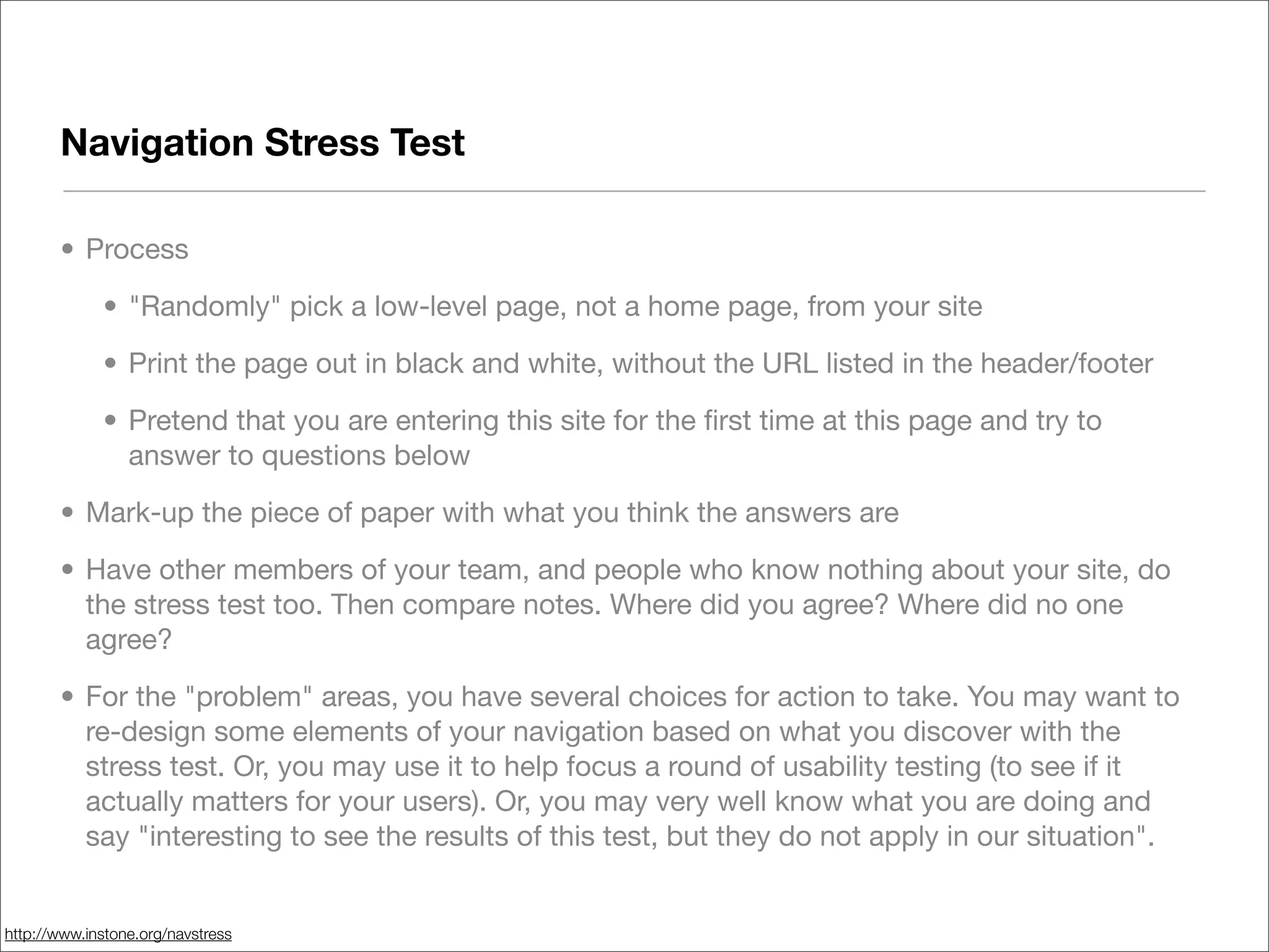 Navigation Stress Test

       • Process

             • "Randomly" pick a low-level page, not a home page, from your site

             • Print the page out in black and white, without the URL listed in the header/footer

             • Pretend that you are entering this site for the ﬁrst time at this page and try to
               answer to questions below

       • Mark-up the piece of paper with what you think the answers are

       • Have other members of your team, and people who know nothing about your site, do
         the stress test too. Then compare notes. Where did you agree? Where did no one
         agree?

       • For the "problem" areas, you have several choices for action to take. You may want to
         re-design some elements of your navigation based on what you discover with the
         stress test. Or, you may use it to help focus a round of usability testing (to see if it
         actually matters for your users). Or, you may very well know what you are doing and
         say "interesting to see the results of this test, but they do not apply in our situation".


http://www.instone.org/navstress
 