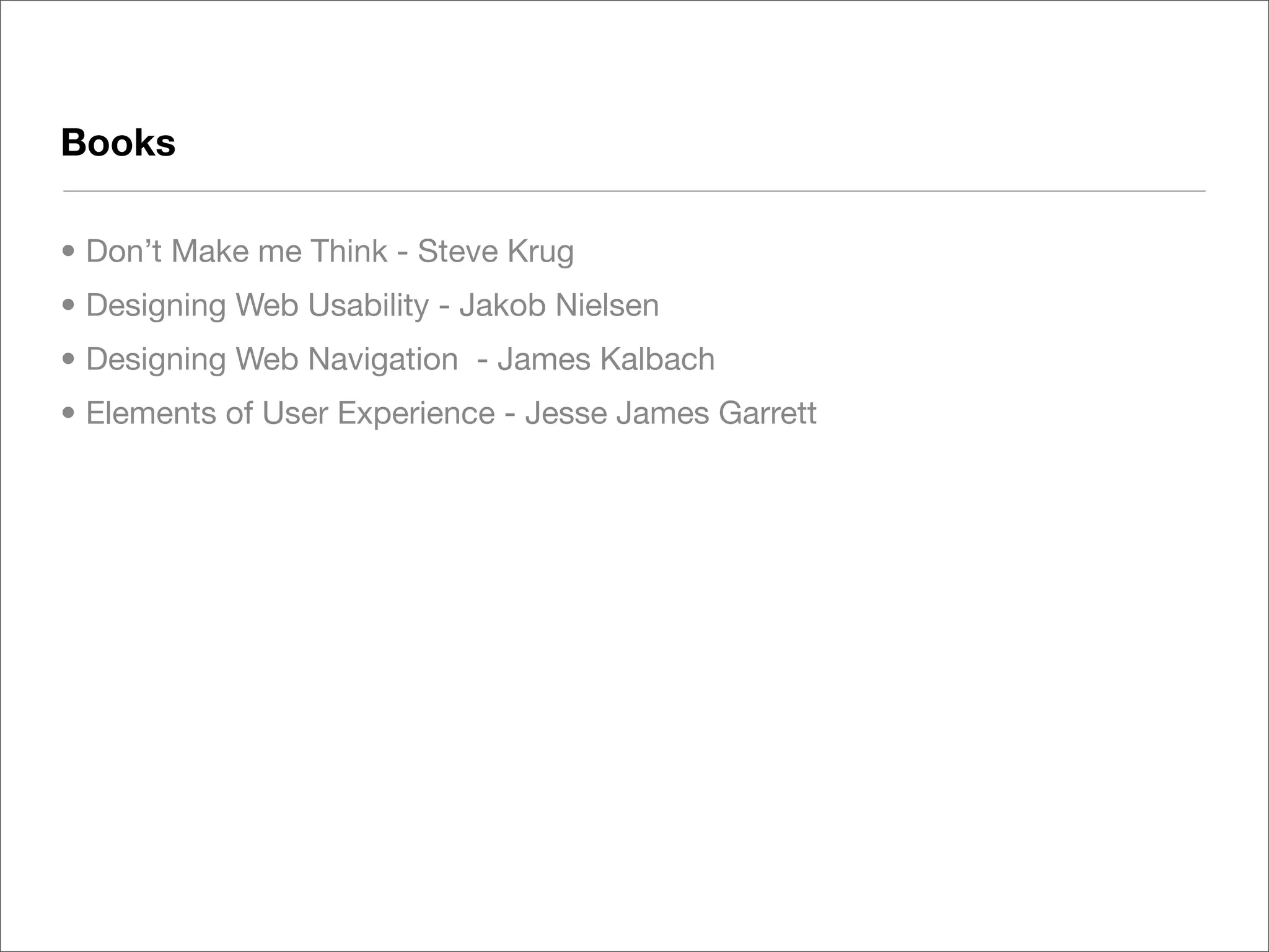 Books

• Don’t Make me Think - Steve Krug
• Designing Web Usability - Jakob Nielsen
• Designing Web Navigation - James Kalbach
• Elements of User Experience - Jesse James Garrett
 
