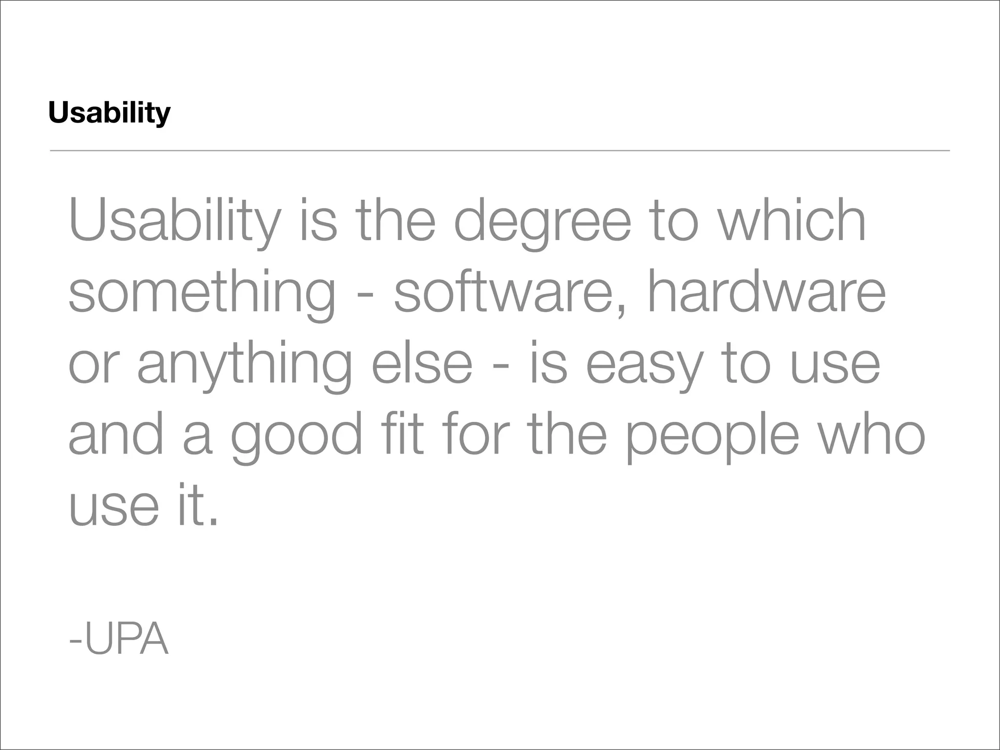 Usability


 Usability is the degree to which
 something - software, hardware
 or anything else - is easy to use
 and a good ﬁt for the people who
 use it.

 -UPA
 