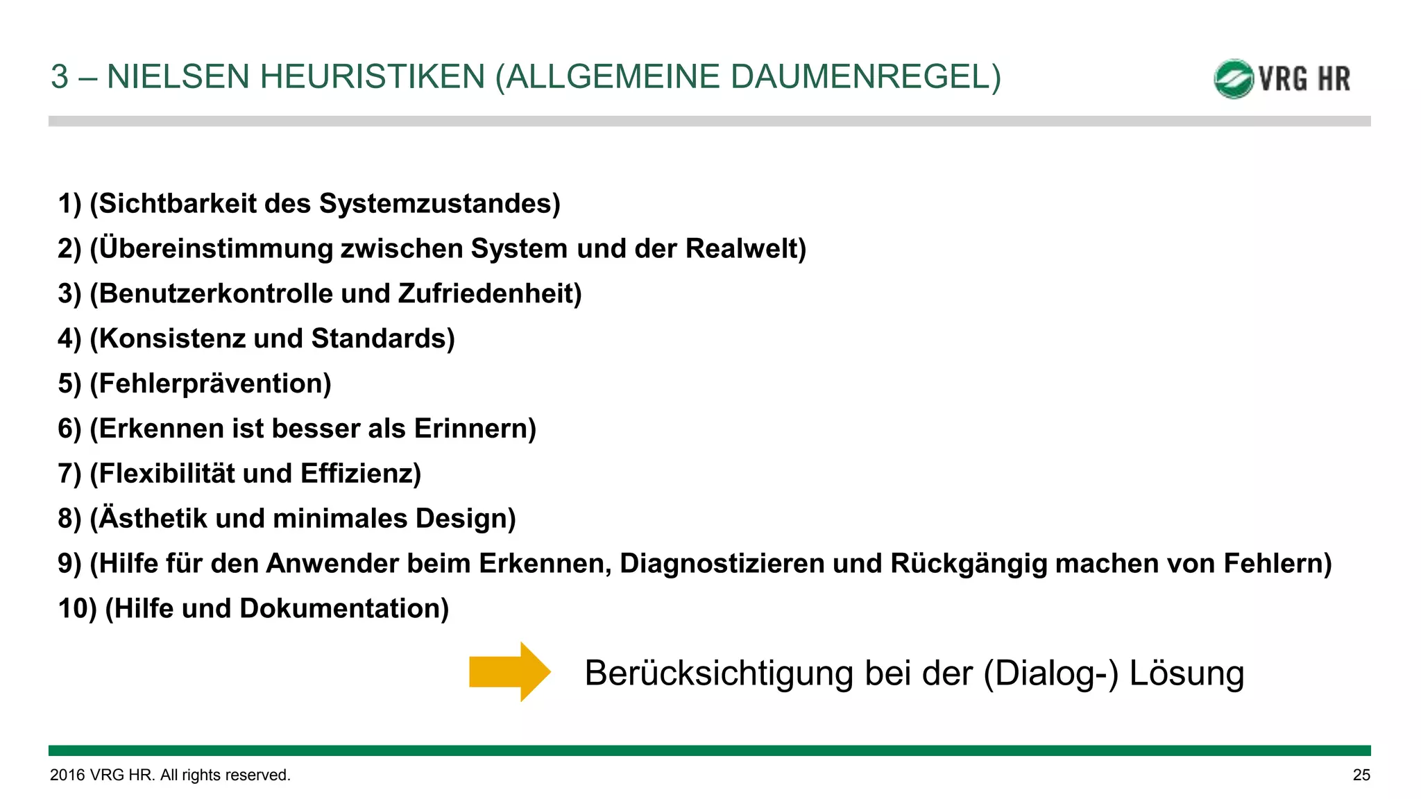 © 2016 VRG HR. All rights reserved. 25
3 – NIELSEN HEURISTIKEN (ALLGEMEINE DAUMENREGEL)
1) (Sichtbarkeit des Systemzustandes)
2) (Übereinstimmung zwischen System und der Realwelt)
3) (Benutzerkontrolle und Zufriedenheit)
4) (Konsistenz und Standards)
5) (Fehlerprävention)
6) (Erkennen ist besser als Erinnern)
7) (Flexibilität und Effizienz)
8) (Ästhetik und minimales Design)
9) (Hilfe für den Anwender beim Erkennen, Diagnostizieren und Rückgängig machen von Fehlern)
10) (Hilfe und Dokumentation)
Berücksichtigung bei der (Dialog-) Lösung
 
