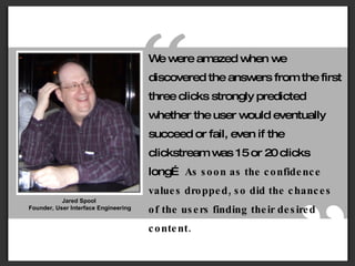Jared Spool  Founder, User Interface Engineering “ ” We were amazed when we discovered the answers from the first three clicks strongly predicted whether the user would eventually succeed or fail, even if the clickstream was 15 or 20 clicks long…  As soon as the confidence values dropped, so did the chances of the users finding their desired content. 