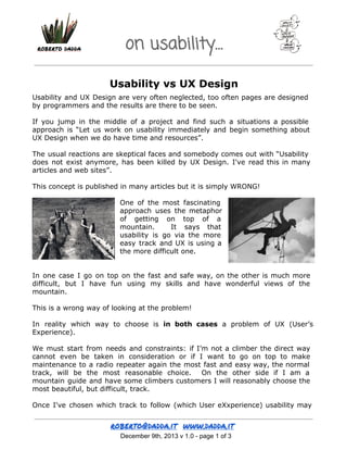 on usability…
Usability vs UX Design
Usability and UX Design are very often neglected, too often pages are designed
by programmers and the results are there to be seen.
If you jump in the middle of a project and find such a situations a possible
approach is “Let us work on usability immediately and begin something about
UX Design when we do have time and resources”.
The usual reactions are skeptical faces and somebody comes out with “Usability
does not exist anymore, has been killed by UX Design. I've read this in many
articles and web sites”.
This concept is published in many articles but it is simply WRONG!
One of the most fascinating
approach uses the metaphor
of getting on top of a
mountain.
It says that
usability is go via the more
easy track and UX is using a
the more difficult one.
In one case I go on top on the fast and safe way, on the other is much more
difficult, but I have fun using my skills and have wonderful views of the
mountain.
This is a wrong way of looking at the problem!
In reality which way to choose is in both cases a problem of UX (User’s
Experience).
We must start from needs and constraints: if I’m not a climber the direct way
cannot even be taken in consideration or if I want to go on top to make
maintenance to a radio repeater again the most fast and easy way, the normal
track, will be the most reasonable choice. On the other side if I am a
mountain guide and have some climbers customers I will reasonably choose the
most beautiful, but difficult, track.
Once I've chosen which track to follow (which User eXxperience) usability may

 December 9th, 2013 v 1.0 ­ page 1 of 3

 