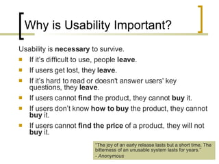 Why is Usability Important? Usability is  necessary  to survive.  If it’s difficult to use, people  leave .  If users get lost, they  leave .  If it’s hard to read or doesn't answer users' key questions, they  leave .  If users cannot  find  the product, they cannot  buy  it.  If users don’t know  how to buy  the product, they cannot  buy  it. If users cannot  find the price  of a product, they will not  buy  it. “ The joy of an early release lasts but a short time. The bitterness of an unusable system lasts for years.” -  Anonymous 
