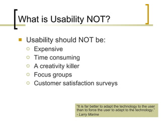 What is Usability NOT? Usability should NOT be: Expensive Time consuming A creativity killer Focus groups  Customer satisfaction surveys “ It is far better to adapt the technology to the user than to force the user to adapt to the technology.” - Larry Marine 
