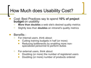 How Much does Usability Cost? Cost: Best Practices say to spend  10% of project budget  on usability More than doubles  a web site's desired quality metrics  Slightly less than  doubles  an intranet's quality metrics   Benefits : For internal users ,think about: Cutting training budgets in half (or more) Reducing bottlenecks by enabling more non-specialized personnel to perform duties For external users, think about: Doubling (or more) the number of registered users Doubling (or more) number of products ordered 