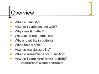 Overview What is usability? How do people use the web? Why does it matter? What are some examples? Why is usability important? What does it cost? How do you do usability? What to remember about usability? How do I learn more about usability? Recommended reading and training 