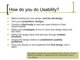 How do you do Usability? Before starting the new design,  test the old design.   Test your  competitors' designs.   Conduct a  field study  to see how users behave in their natural habitat.  Make quick  prototypes  of one or more new design ideas and test them.  Refine the design ideas that test best through  multiple iterations.   Inspect the design relative to  established usability guidelines.   Once you decide on and implement the  final design , test it again.  “ It's better to design the user experience than rectify it. It's the difference between a cathedral and the Winchester House.”  - Jon Meads 