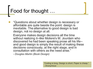Food for thought … “ Questions about whether design is necessary or affordable are quite beside the point: design is inevitable. The alternative to good design is bad design, not no design at all.  Everyone makes design decisions all the time without realizing it­-like Moliere's M. Jourdain who discovered he had been speaking prose all his life­-and good design is simply the result of making these decisions consciously, at the right stage, and in consultation with others as the need arise.”  -  Douglas Martin (Book Design)   “ Coding is long. Design is short. Paper is cheap.” - Anonymous 