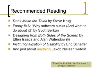 Recommended Reading Don’t Make Me Think  by Steve Krug Essay #46: “Why software sucks (And what to do about it)”   by Scott Berkun   Designing from Both Sides of the Screen  by Ellen Isaacs and Alan Walendowski Institutionalization of Usability  by Eric Schaffer And just about  anything  Jakob Nielsen writes! “ If there's a 'trick' to it, the UI is broken.” - Douglas Anderson 