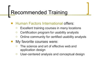 Recommended Training Human Factors International  offers: Excellent training courses in many locations  Certification program for usability analysts Online community for certified usability analysts My favorite courses were: The science and art of effective web and application design User-centered analysis and conceptual design 