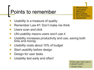 Points to remember Usability is a measure of quality Remember Law #1: Don’t make me think Users scan and click UN-usability means users won’t use it Usability increases productivity and use, saving both time and money Usability costs about 10% of budget Start usability before design Design for user tasks Usability test early and often! Effectiveness Learnability Efficiency Memorability Error Prevention Satisfaction “ If the user can't use it, it doesn't work.” -  Susan Dray 