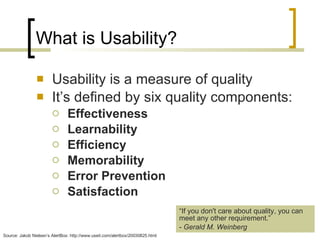 What is Usability? Usability is a measure of quality It’s defined by six quality components:  Effectiveness Learnability Efficiency Memorability Error Prevention Satisfaction Source: Jakob Nielsen’s AlertBox: http://www.useit.com/alertbox/20030825.html “ If you don't care about quality, you can meet any other requirement.” -  Gerald M. Weinberg 