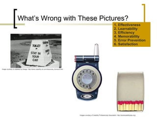What’s Wrong with These Pictures? Effectiveness Learnability Efficiency Memorability Error Prevention Satisfaction Images courtesy of Usability Professionals Association: http://worldusabilityday.org/ Image courtesy of Usability by Design: http://www.usability.uk.com/resources_humourc.htm 