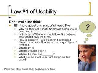 Law #1 of Usability Don’t make me think Eliminate questions in user’s heads like: Why did they call it  that ? Names of things should be obvious Is it clickable? Buttons should look like buttons; links should look like links. How to search? – use a search box labeled Search or a box with a button that says “Search” next to it. Where am I? Where should I begin? Where did they put _______? What are the most important things on this page? ? Points from Steve Krug’s book:  Don’t make me think 