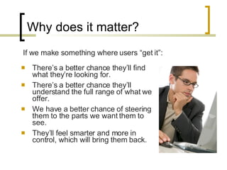 Why does it matter? There’s a better chance they’ll find what they’re looking for. There’s a better chance they’ll understand the full range of what we offer. We have a better chance of steering them to the parts we want them to see. They’ll feel smarter and more in control, which will bring them back. If we make something where users “get it”: 