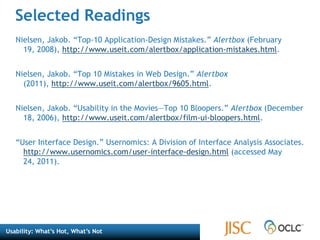 Selected Readings“Interface Hall of Shame.” Isys Information Architects. http://homepage.mac.com/bradster/iarchitect/shame.htm (accessed May 24, 2011). Krug, Steve. Don’t Make Me Think: A Common Sense Approach to Web Usability. Berkeley, CA: New Riders, 2006.  Lazaris, Louis. “Best Practices for 6 Common User Interface Elements.” Webdesigner Depot (November 5, 2009), http://www.webdesignerdepot.com/2009/11/best-practices-for-6-common-user-interface-elements/.