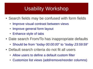 Usability Workshop
●   Search fields may be confused with form fields
    ●   Improve visual contrast between views
    ●   Improve general form layout
    ●   Enhance style of tabs
●   Date search From/To has inappropriate defaults
    ●   Should be from “today 00:00:00” to “today 23:59:59”
●   Default search criteria do not fit all users
    ●   Allow users to define a default custom filter
    ●   Customize list views (add/remove/reorder columns)
 