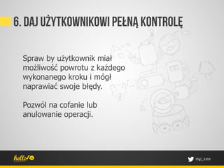 6. Daj użytkownikowi pełną kontrolę

 Spraw by użytkownik miał
 możliwość powrotu z każdego
 wykonanego kroku i mógł
 naprawiać swoje błędy.

 Pozwól na cofanie lub
 anulowanie operacji.




                                      digi_kate	
 
 