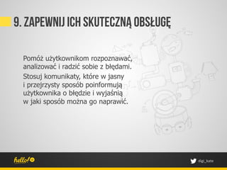9. Zapewnij ich skuteczną obsługę

  Pomóż użytkownikom rozpoznawać,
  analizować i radzić sobie z błędami.
  Stosuj komunikaty, które w jasny
  i przejrzysty sposób poinformują
  użytkownika o błędzie i wyjaśnią
  w jaki sposób można go naprawić.




                                         digi_kate	
 
 