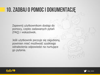 10. Zadbaj o pomoc I dokumentację

  Zapewnij użytkownikom dostęp do
  pomocy, często zadawanych pytań
  (FAQ) i wskazówek.

  Jeśli użytkownik poczuje się zagubiony,
  powinien mieć możliwość szybkiego
  odnalezienia odpowiedzi na nurtujące
  go pytania.




                                            digi_kate	
 
 