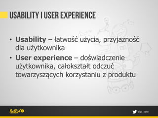 Usability i user experience

•  Usability – łatwość użycia, przyjazność
   dla użytkownika
•  User experience – doświadczenie
   użytkownika, całokształt odczuć
   towarzyszących korzystaniu z produktu




                                         digi_kate	
 
 