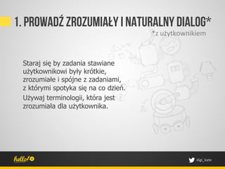 1. Prowadź zrozumiały I naturalny dialog*
                                      *z	
 użytkownikiem	
 


 Staraj się by zadania stawiane
 użytkownikowi były krótkie,
 zrozumiałe i spójne z zadaniami,
 z którymi spotyka się na co dzień.
 Używaj terminologii, która jest
 zrozumiała dla użytkownika.




                                                        digi_kate	
 
 