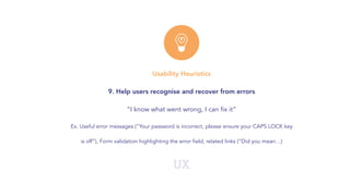 UX
Usability Heuristics
9. Help users recognise and recover from errors
“I know what went wrong, I can fix it”
Ex. Useful error messages (“Your password is incorrect, please ensure your CAPS LOCK key
is off”), Form validation highlighting the error field, related links (“Did you mean…)
 