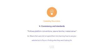 UX
Usability Heuristics
4. Consistency and standards
“Follows platform conventions, seems familiar, makes sense”
Ex. Means that users do not spend their time learning how to use your
website but to focus in finding what they were looking for.
 