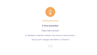 UX
Usability Heuristics
5. Error prevention
“Glad I didn't do that!”
Ex. Mandatory, in-field form validation, clear instructions during checkout,
“Are you sure?” messages, clear labels (i.e. “Checkout”)
 