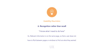 UX
Usability Heuristics
6. Recognition rather than recall
“I know what I need to do here”
Ex. Relevant information is on the same page, so that a user does not
have to flick between pages or windows to find out what they wanted.
 