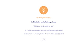 UX
Usability Heuristics
7. Flexibility and efﬁciency of use
“Allow me to do more or less”
Ex. Provide returning users with short cuts like, quick-links, saved
searches, items you recently looked at, save for later, related content
 