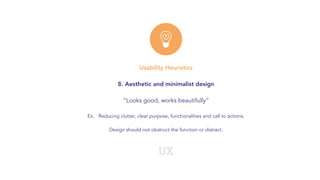 UX
Usability Heuristics
8. Aesthetic and minimalist design
“Looks good, works beautifully”
Ex. Reducing clutter, clear purpose, functionalities and call to actions.
Design should not obstruct the function or distract.
 
