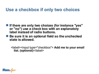 Use a checkbox if only two choices If there are only two choices (for instance "yes" or "no") use a check box with an explanatory label instead of radio buttons. Be sure it is an optional field so the unchecked state is allowed.  <label><input type="checkbox">  Add me to your email list. (optional) </label>  