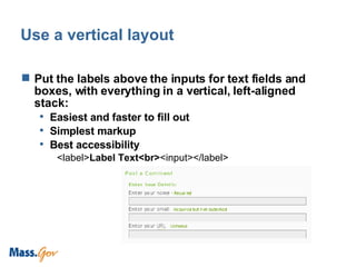 Use a vertical layout Put the labels above the inputs for text fields and boxes, with everything in a vertical, left-aligned stack: Easiest and faster to fill out Simplest markup Best accessibility <label> Label Text<br> <input></label> 