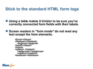 Stick to the standard HTML form tags Using a table makes it trickier to be sure you've correctly connected form fields with their labels.  Screen readers in "form mode" do not read any text except the form elements.  <form></form> <fieldset></fieldset> <legend></legend> <label></label> <input> <select> </select> <optgroup></optgroup> <option></option> <textarea></textarea> 