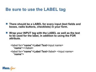 Be sure to use the LABEL tag There should be a LABEL for every input (text fields and boxes, radio buttons, checklists) in your form.  Wrap your INPUT tag with the LABEL as well as the text to be used for the label, in addition to using the FOR attribute. <label for=" name "> Label Text <input name= " name "></label> <label for=" name "> Label Text </label> <input name= " name "> 