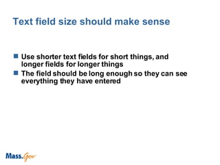 Text field size should make sense Use shorter text fields for short things, and longer fields for longer things The field should be long enough so they can see everything they have entered  