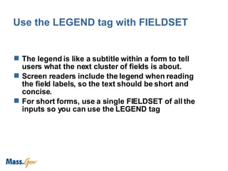 Use the LEGEND tag with FIELDSET The legend is like a subtitle within a form to tell users what the next cluster of fields is about. Screen readers include the legend when reading the field labels, so the text should be short and concise. For short forms, use a single FIELDSET of all the inputs so you can use the LEGEND tag 