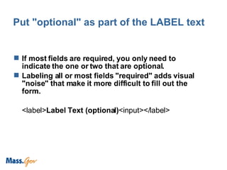 Put "optional" as part of the LABEL text If most fields are required, you only need to indicate the one or two that are optional. Labeling all or most fields "required" adds visual "noise" that make it more difficult to fill out the form. <label> Label Text (optional) <input></label>  