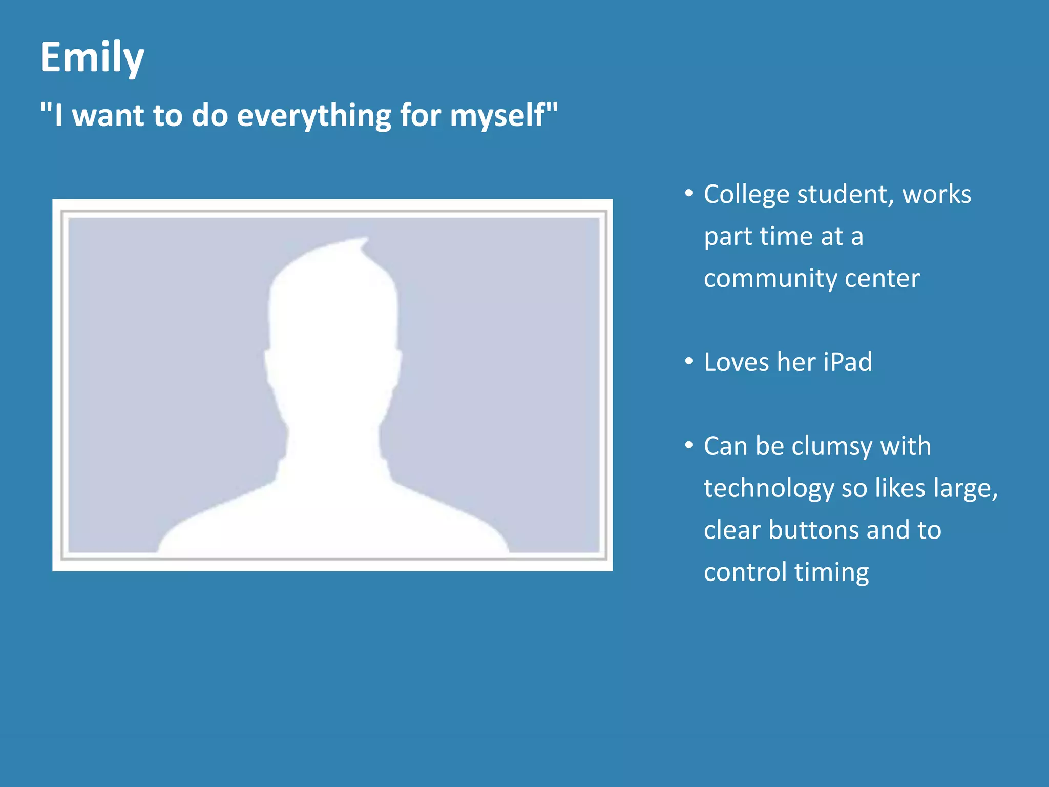 Emily
"I want to do everything for myself"
• College student, works
part time at a
community center
• Loves her iPad
• Can be clumsy with
technology so likes large,
clear buttons and to
control timing
 