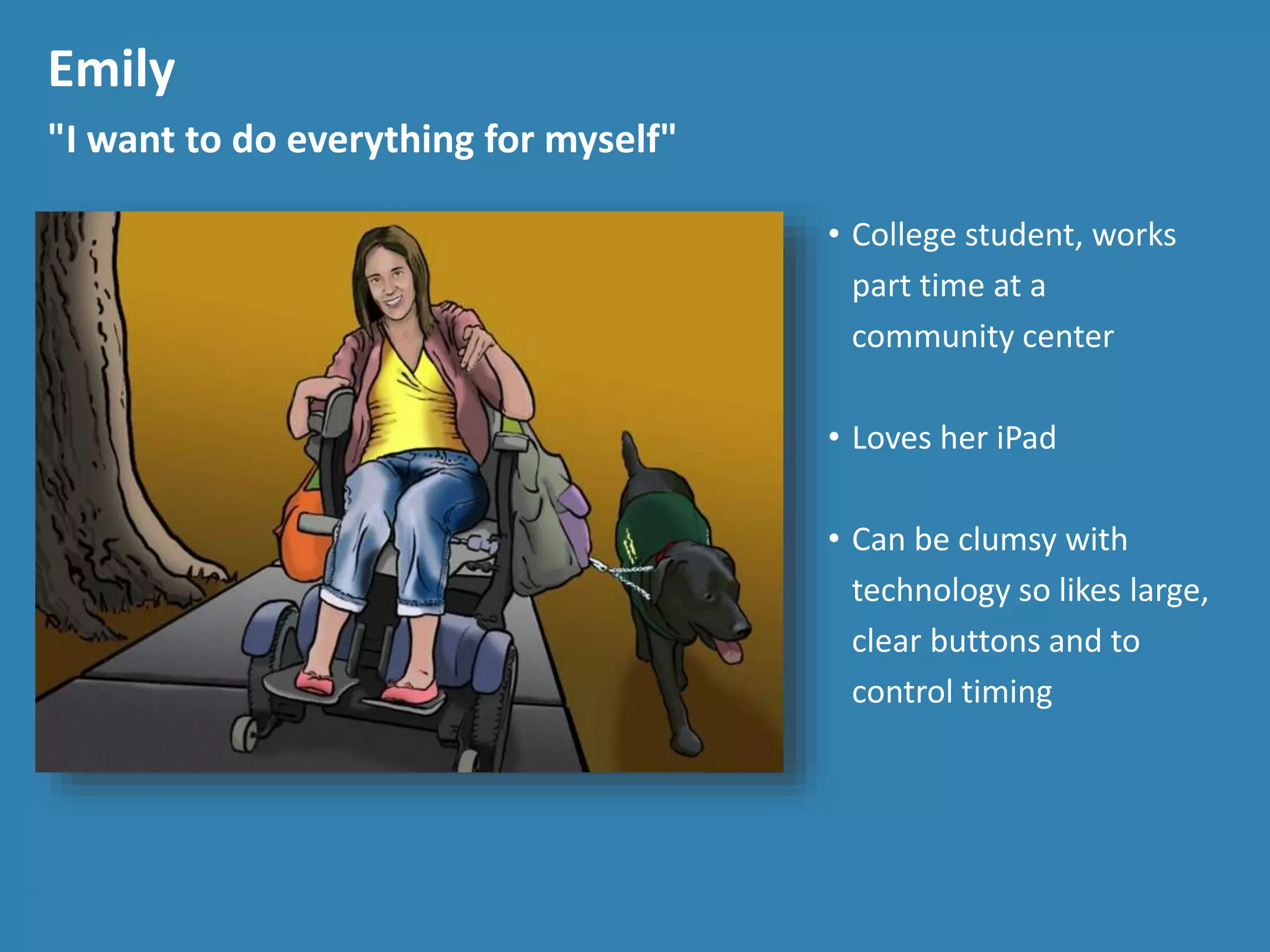 Emily
"I want to do everything for myself"
• College student, works
part time at a
community center
• Loves her iPad
• Can be clumsy with
technology so likes large,
clear buttons and to
control timing
 