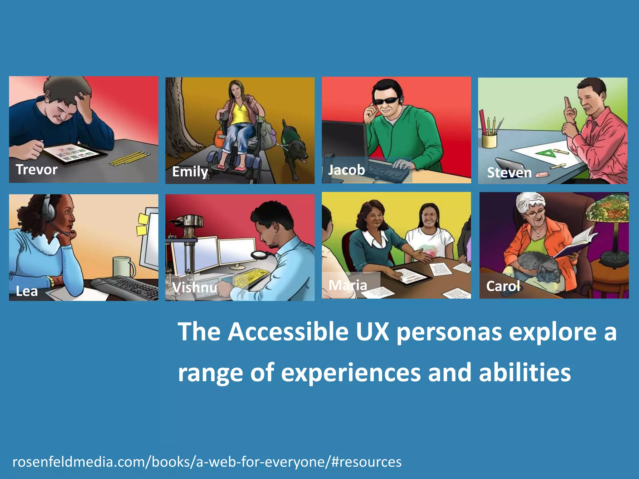 The Accessible UX personas explore a
range of experiences and abilities
Carol
Jacob
Lea
Emily Steven
Maria
Trevor
Vishnu
rosenfeldmedia.com/books/a-web-for-everyone/#resources
 