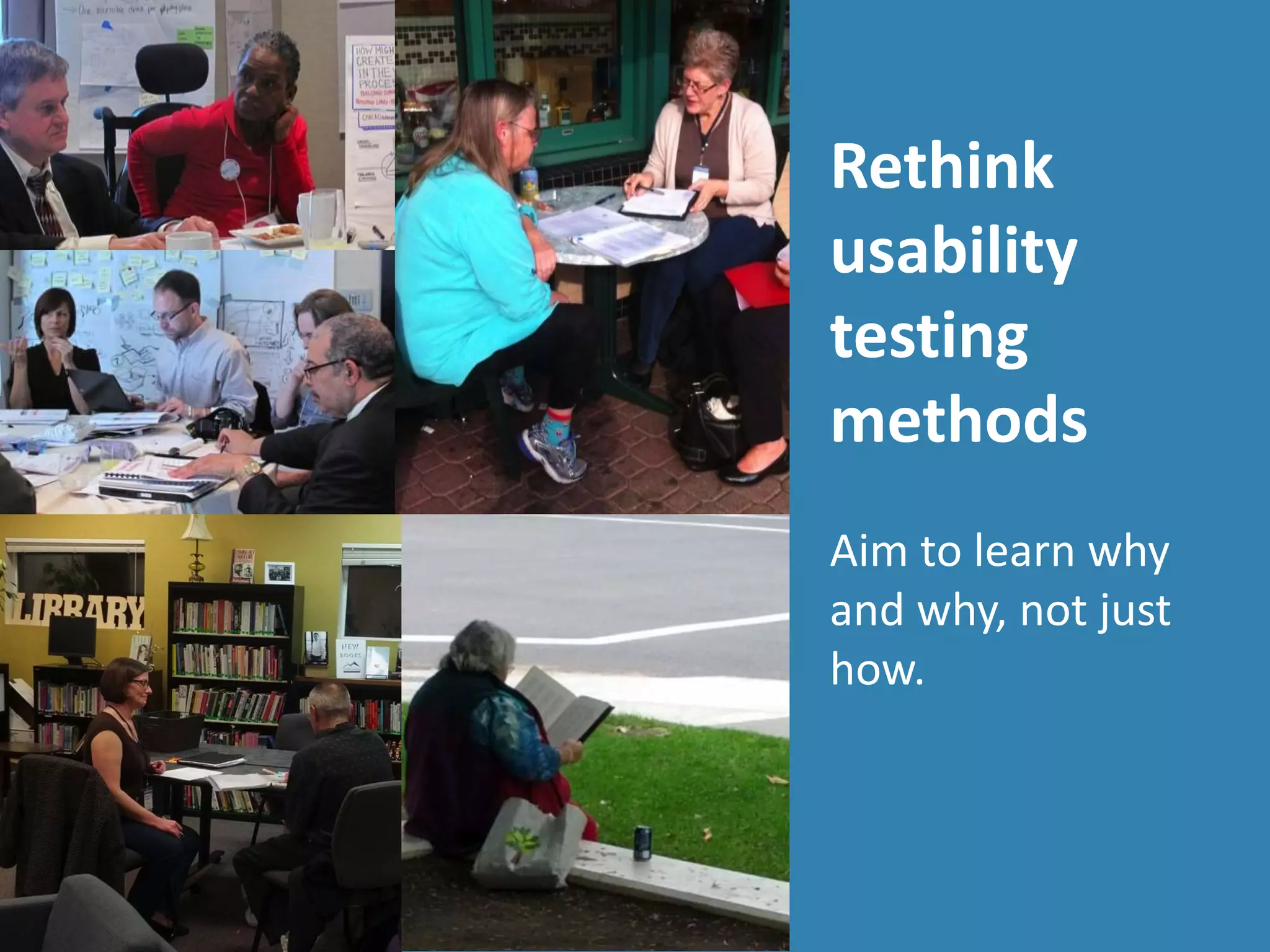 Rethink
usability
testing
methods
Aim to learn why
and why, not just
how.
 
