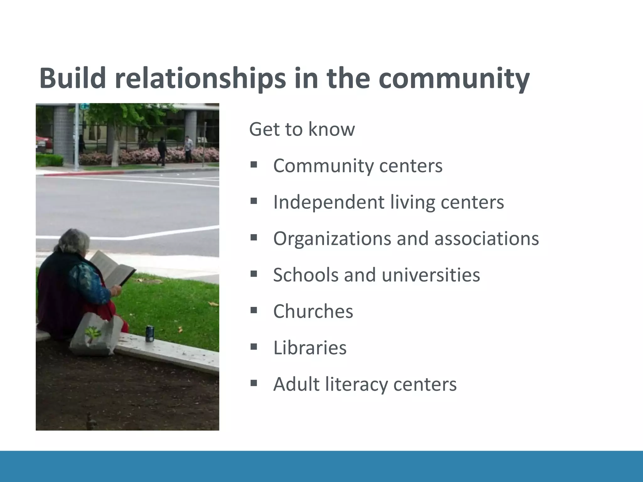Build relationships in the community
Get to know
 Community centers
 Independent living centers
 Organizations and associations
 Schools and universities
 Churches
 Libraries
 Adult literacy centers
 