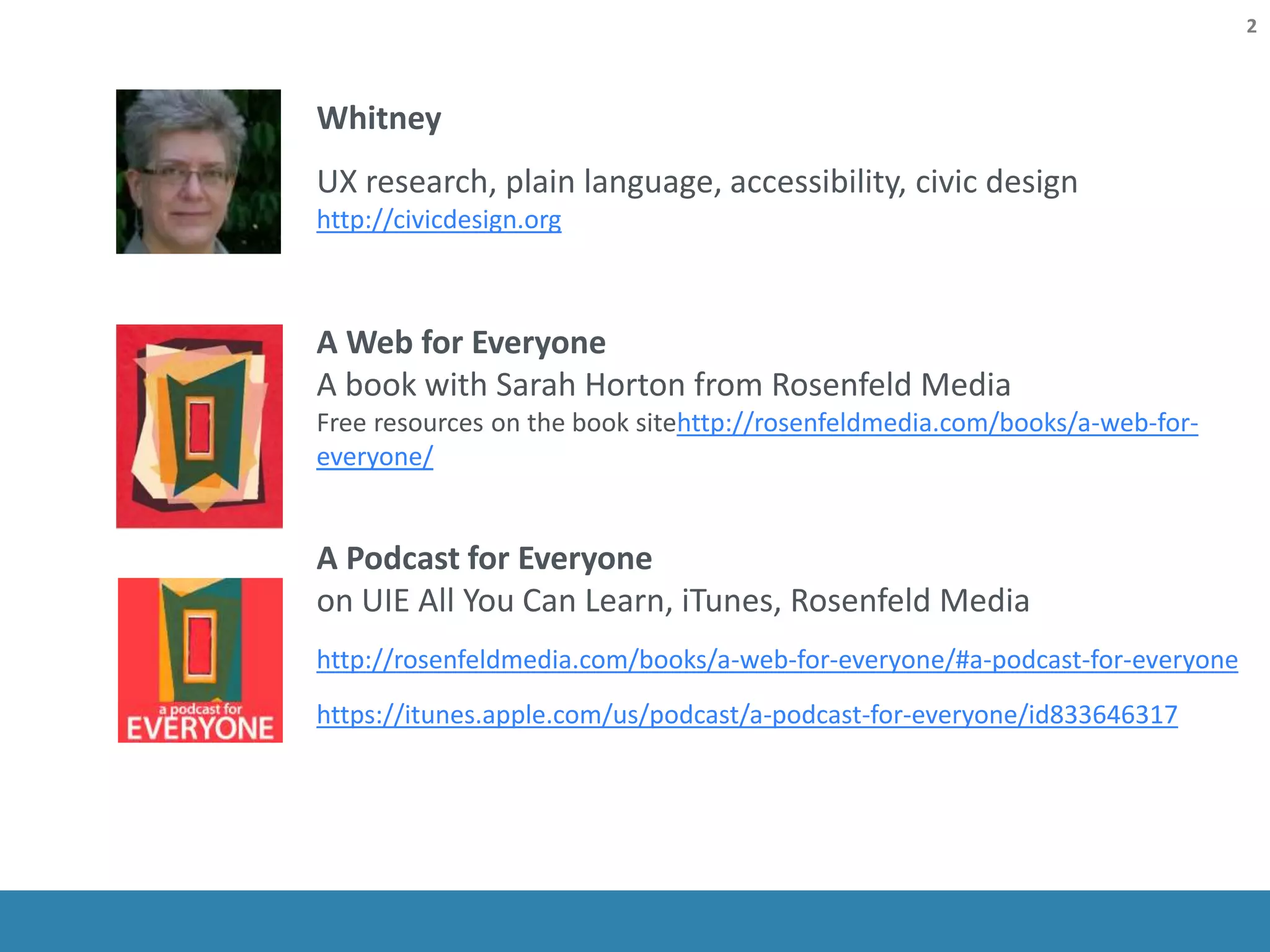 Whitney
UX research, plain language, accessibility, civic design
http://civicdesign.org
A Web for Everyone
A book with Sarah Horton from Rosenfeld Media
Free resources on the book sitehttp://rosenfeldmedia.com/books/a-web-for-
everyone/
A Podcast for Everyone
on UIE All You Can Learn, iTunes, Rosenfeld Media
http://rosenfeldmedia.com/books/a-web-for-everyone/#a-podcast-for-everyone
https://itunes.apple.com/us/podcast/a-podcast-for-everyone/id833646317
2
 